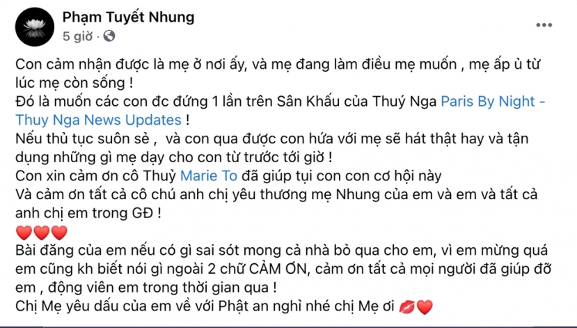 Tuyết Nhung thổ lộ, việc cô được đứng trên sân khấu Thúy Nga Paris By Night là tâm nguyện lúc sinh thời của Phi Nhung. Nếu thủ tục suôn sẻ, Tuyết Nhung sẽ cố gắng hát thật hay, tận dụng những gì mà mẹ nuôi đã từng truyền dạy. Nữ ca sĩ không quên gửi lời cảm ơn đến trung tâm đã trao cho cô cơ hội có 1-0-2 này. Tuyết Nhung thổ lộ, việc cô được đứng trên sân khấu Thúy Nga Paris By Night là tâm nguyện lúc sinh thời của Phi Nhung. Nếu thủ tục suôn sẻ, Tuyết Nhung sẽ cố gắng hát thật hay, tận dụng những gì mà mẹ nuôi đã từng truyền dạy. Nữ ca sĩ không quên gửi lời cảm ơn đến trung tâm đã trao cho cô cơ hội có 1-0-2 này.